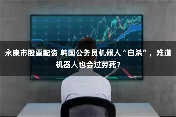 永康市股票配资 韩国公务员机器人“自杀”，难道机器人也会过劳死？