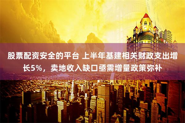 股票配资安全的平台 上半年基建相关财政支出增长5%，卖地收入缺口亟需增量政策弥补