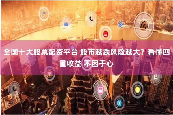 全国十大股票配资平台 股市越跌风险越大？看懂四重收益 不困于心