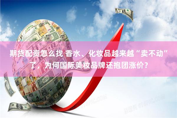 期货配资怎么找 香水、化妆品越来越“卖不动”了，为何国际美妆品牌还抱团涨价？