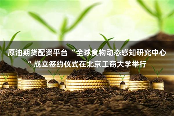 原油期货配资平台 “全球食物动态感知研究中心”成立签约仪式在北京工商大学举行