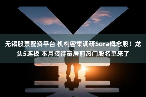 无锡股票配资平台 机构密集调研Sora概念股！龙头5连板 本月接待量居前热门股名单来了