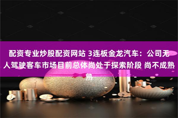 配资专业炒股配资网站 3连板金龙汽车：公司无人驾驶客车市场目前总体尚处于探索阶段 尚不成熟