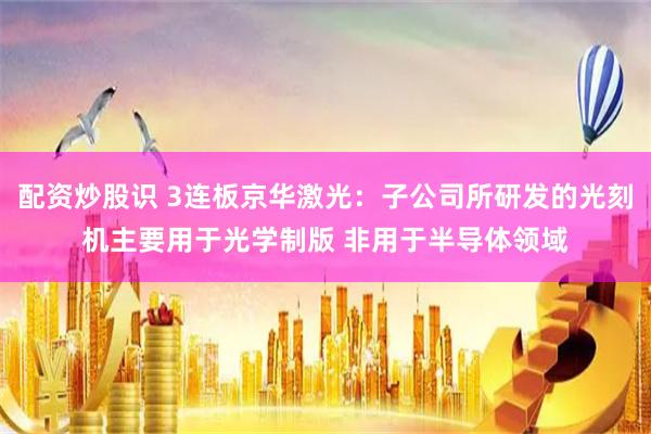 配资炒股识 3连板京华激光：子公司所研发的光刻机主要用于光学制版 非用于半导体领域