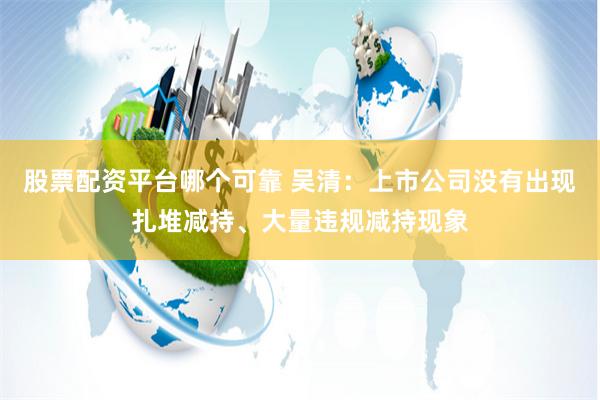 股票配资平台哪个可靠 吴清：上市公司没有出现扎堆减持、大量违规减持现象