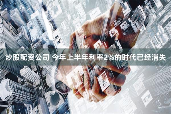 炒股配资公司 今年上半年利率2%的时代已经消失