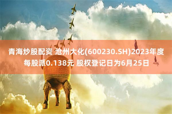 青海炒股配资 沧州大化(600230.SH)2023年度每股派0.138元 股权登记日为6月25日