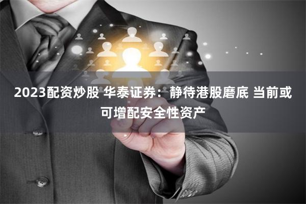 2023配资炒股 华泰证券：静待港股磨底 当前或可增配安全性资产