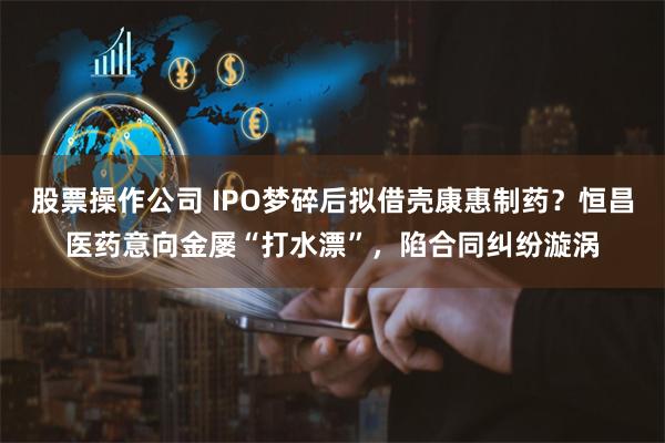 股票操作公司 IPO梦碎后拟借壳康惠制药？恒昌医药意向金屡“打水漂”，陷合同纠纷漩涡