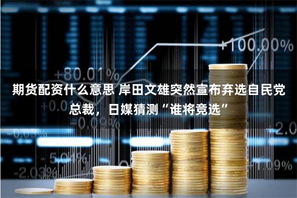 期货配资什么意思 岸田文雄突然宣布弃选自民党总裁，日媒猜测“谁将竞选”