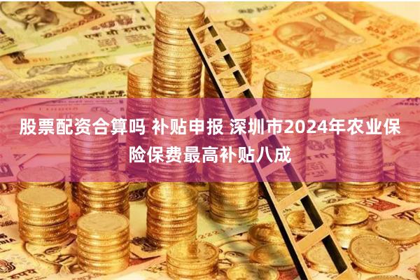 股票配资合算吗 补贴申报 深圳市2024年农业保险保费最高补贴八成