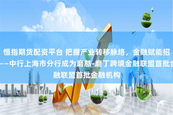 恒指期货配资平台 把握产业转移脉络，金融赋能招商引资 ——中行上海市分行成为磨憨-磨丁跨境金融联盟首批金融机构