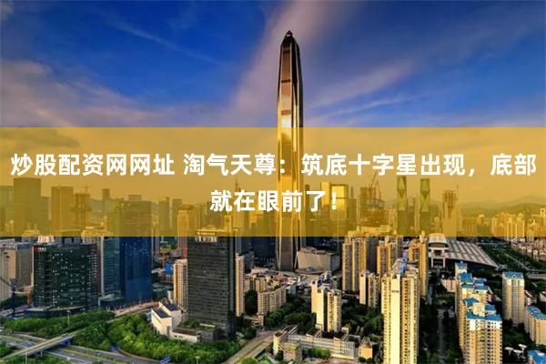 炒股配资网网址 淘气天尊：筑底十字星出现，底部就在眼前了！