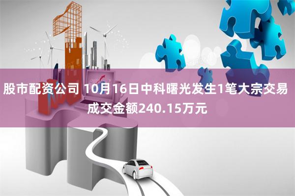 股市配资公司 10月16日中科曙光发生1笔大宗交易 成交金额240.15万元
