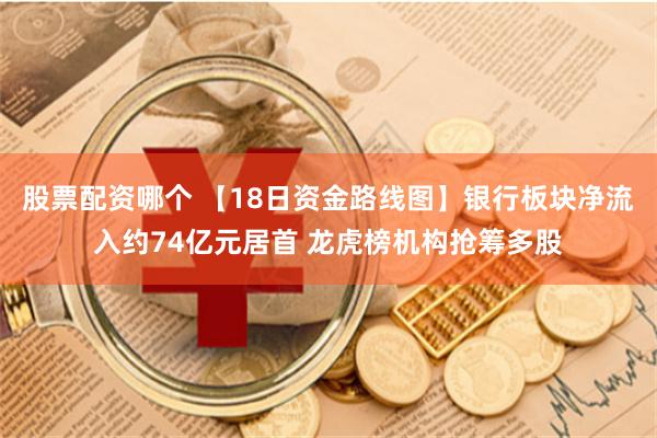 股票配资哪个 【18日资金路线图】银行板块净流入约74亿元居首 龙虎榜机构抢筹多股