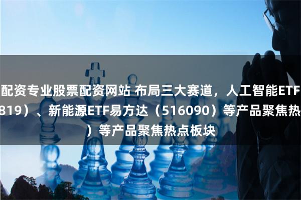 配资专业股票配资网站 布局三大赛道，人工智能ETF（159819）、新能源ETF易方达（516090）等产品聚焦热点板块