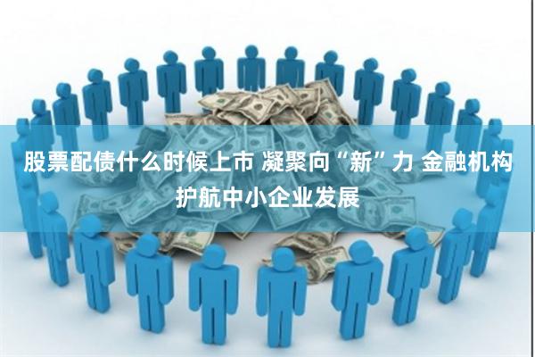 股票配债什么时候上市 凝聚向“新”力 金融机构护航中小企业发展