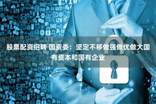 股票配资招聘 国资委：坚定不移做强做优做大国有资本和国有企业