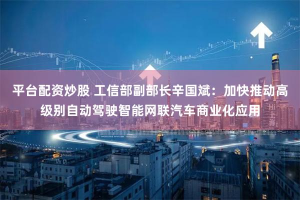 平台配资炒股 工信部副部长辛国斌：加快推动高级别自动驾驶智能网联汽车商业化应用