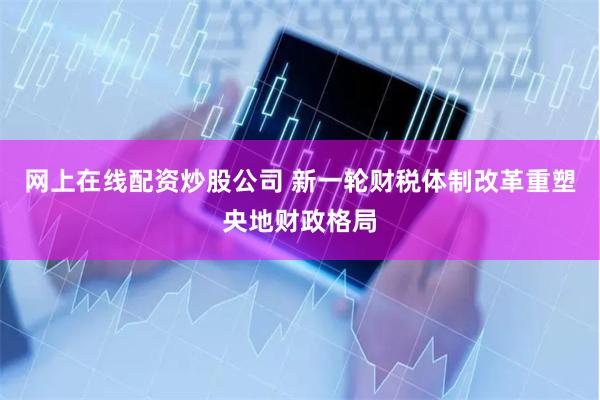 网上在线配资炒股公司 新一轮财税体制改革重塑央地财政格局