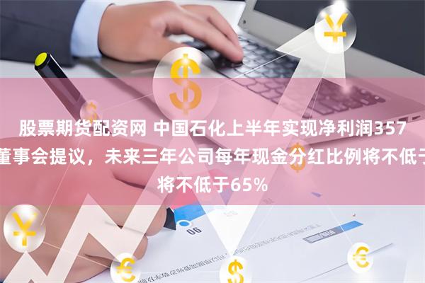 股票期货配资网 中国石化上半年实现净利润357亿元 董事会提议，未来三年公司每年现金分红比例将不低于65%