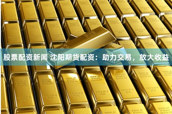 股票配资新闻 沈阳期货配资：助力交易，放大收益