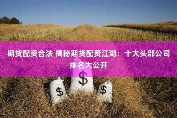 期货配资合法 揭秘期货配资江湖：十大头部公司排名大公开