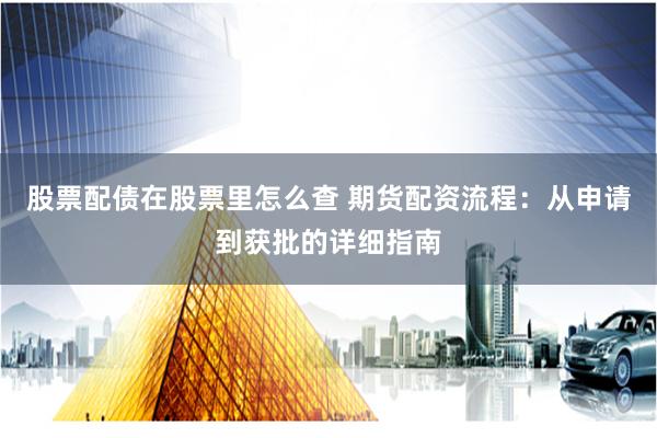 股票配债在股票里怎么查 期货配资流程：从申请到获批的详细指南