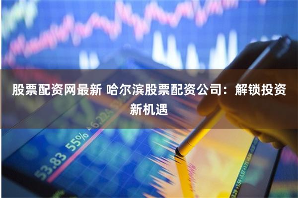 股票配资网最新 哈尔滨股票配资公司：解锁投资新机遇