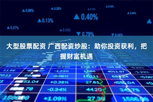 大型股票配资 广西配资炒股：助你投资获利，把握财富机遇