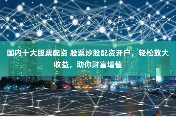 国内十大股票配资 股票炒股配资开户，轻松放大收益，助你财富增值