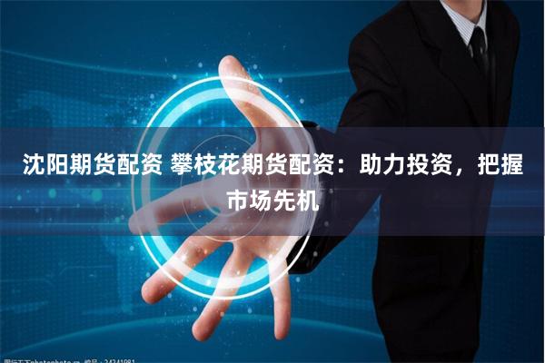 沈阳期货配资 攀枝花期货配资：助力投资，把握市场先机