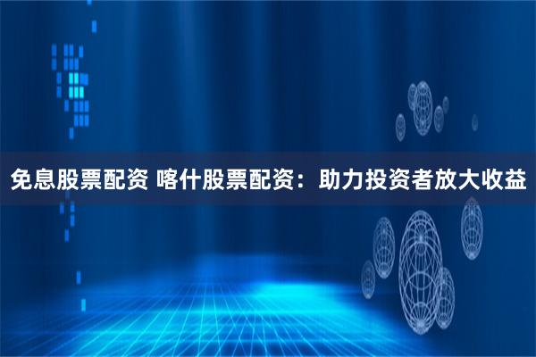免息股票配资 喀什股票配资：助力投资者放大收益