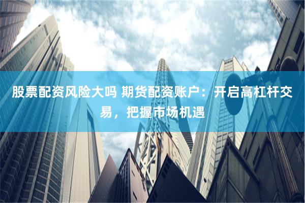 股票配资风险大吗 期货配资账户：开启高杠杆交易，把握市场机遇