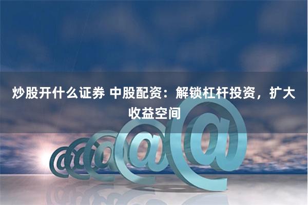 炒股开什么证券 中股配资：解锁杠杆投资，扩大收益空间