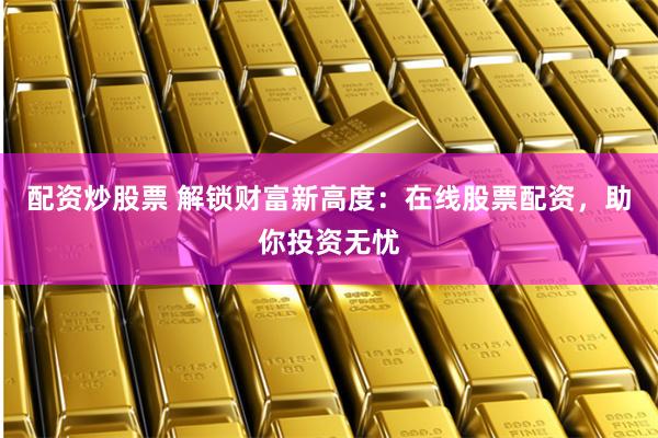 配资炒股票 解锁财富新高度：在线股票配资，助你投资无忧
