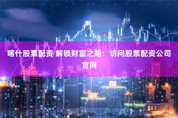 喀什股票配资 解锁财富之路：访问股票配资公司官网