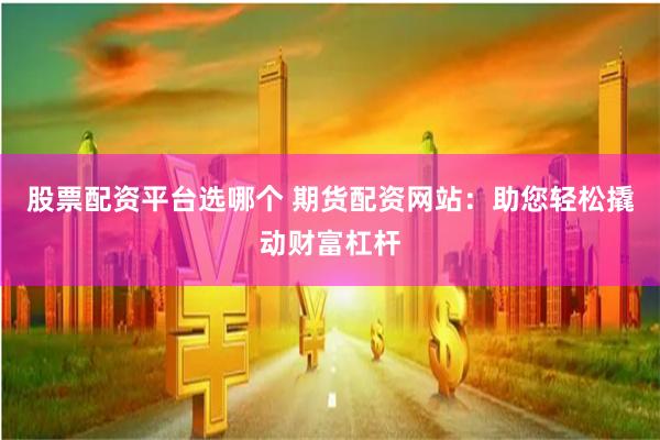 股票配资平台选哪个 期货配资网站：助您轻松撬动财富杠杆
