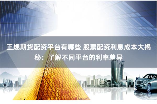 正规期货配资平台有哪些 股票配资利息成本大揭秘：了解不同平台的利率差异