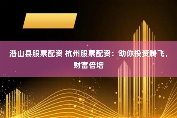 潜山县股票配资 杭州股票配资：助你投资腾飞，财富倍增