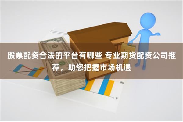 股票配资合法的平台有哪些 专业期货配资公司推荐，助您把握市场机遇