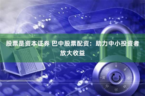 股票是资本证券 巴中股票配资：助力中小投资者放大收益