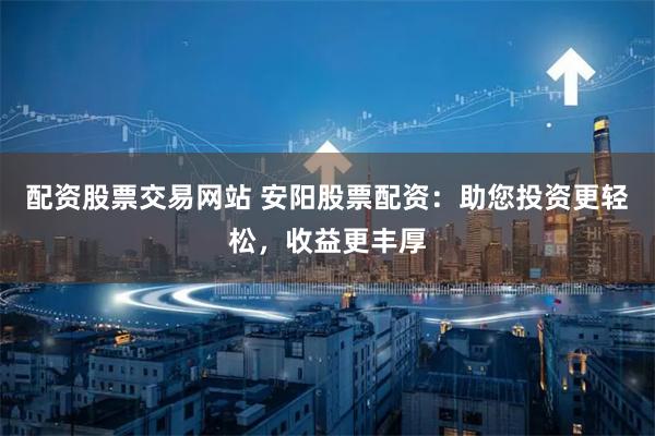 配资股票交易网站 安阳股票配资：助您投资更轻松，收益更丰厚