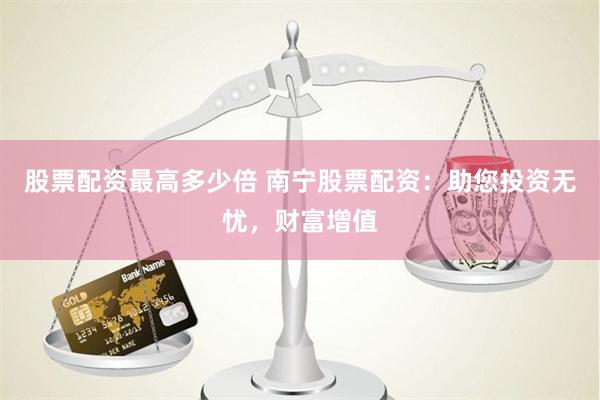 股票配资最高多少倍 南宁股票配资：助您投资无忧，财富增值