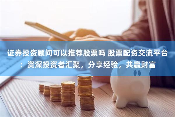 证券投资顾问可以推荐股票吗 股票配资交流平台：资深投资者汇聚，分享经验，共赢财富