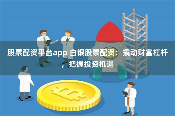 股票配资平台app 白银股票配资：撬动财富杠杆，把握投资机遇