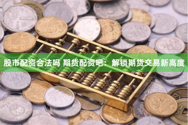股市配资合法吗 期货配资吧：解锁期货交易新高度