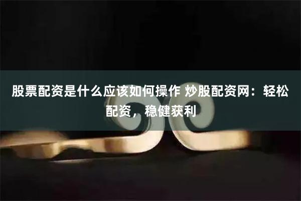 股票配资是什么应该如何操作 炒股配资网：轻松配资，稳健获利