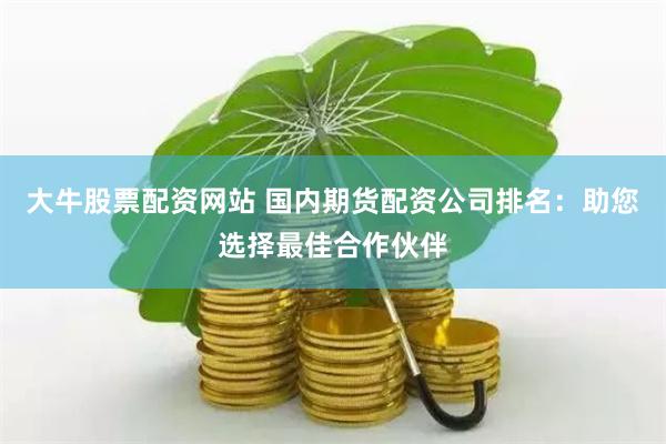 大牛股票配资网站 国内期货配资公司排名：助您选择最佳合作伙伴