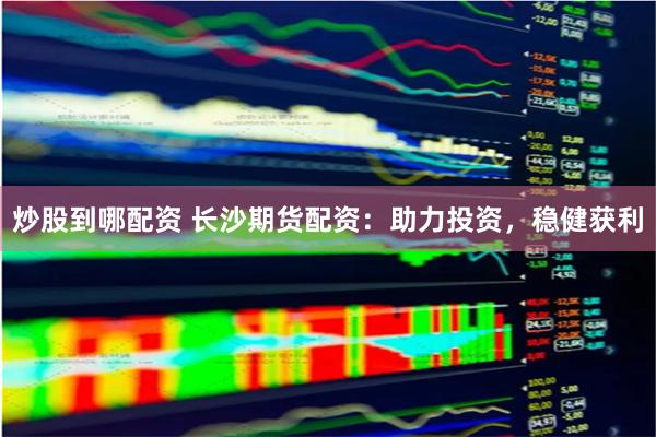 炒股到哪配资 长沙期货配资：助力投资，稳健获利